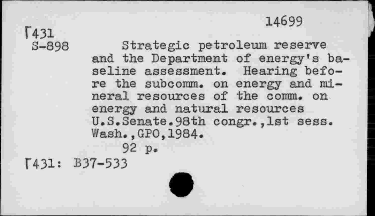 ﻿14699
F431
S-898	Strategic petroleum reserve
and the Department of energy’s baseline assessment. Hearing before the subcomm, on energy and mineral resources of the comm, on energy and natural resources U.S.Senate.98th congr.,1st sess. Wash.,GPO,1984.
92 p.
F431: B37-533